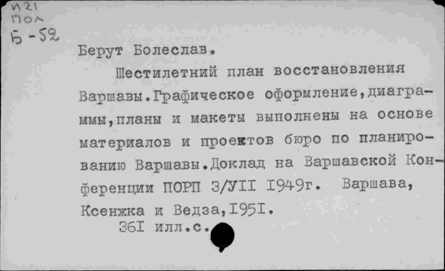 ﻿пол
Берут Болеслав.
Шестилетний план восстановления
Варшавы.Графическое оформление,диаграммы, планы и макеты выполнены на основе материалов и проектов бюро по планированию Варшавы.Доклад на Варшавской Кон ференции ПОРП З/УП 1949г. Варшава, Ксенжка и Ведза,1951» 361 илл.с.^ь